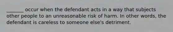 _______ occur when the defendant acts in a way that subjects other people to an unreasonable risk of harm. In other words, the defendant is careless to someone else's detriment.