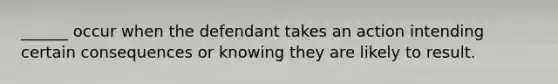 ______ occur when the defendant takes an action intending certain consequences or knowing they are likely to result.