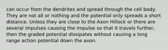 can occur from the dendrites and spread through the cell body. They are not all or nothing and the potential only spreads a short distance. Unless they are close to the Axon Hillock or there are several impulses causing the impulse so that it travels further, then the graded potential dissipates without causing a long range action potential down the axon.