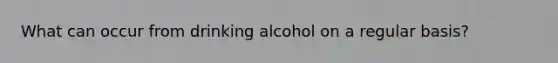 What can occur from drinking alcohol on a regular basis?