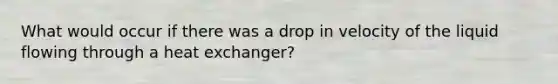 What would occur if there was a drop in velocity of the liquid flowing through a heat exchanger?