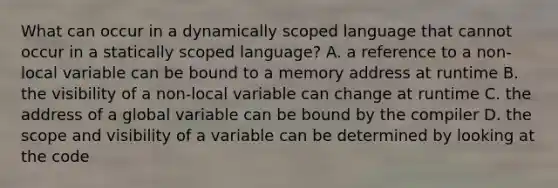 What can occur in a dynamically scoped language that cannot occur in a statically scoped language? A. a reference to a non-local variable can be bound to a memory address at runtime B. the visibility of a non-local variable can change at runtime C. the address of a global variable can be bound by the compiler D. the scope and visibility of a variable can be determined by looking at the code