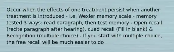 Occur when the effects of one treatment persist when another treatment is introduced - I.e. Wexler memory scale - memory tested 3 ways: read paragraph, then test memory - Open recall (recite paragraph after hearing), cued recall (Fill in blank) & Recognition (multiple choice) - If you start with multiple choice, the free recall will be much easier to do