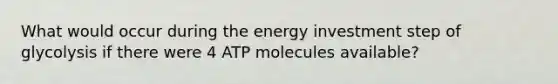 What would occur during the energy investment step of glycolysis if there were 4 ATP molecules available?