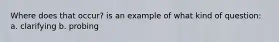 Where does that occur? is an example of what kind of question: a. clarifying b. probing