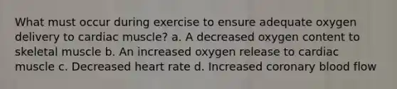 What must occur during exercise to ensure adequate oxygen delivery to cardiac muscle? a. A decreased oxygen content to skeletal muscle b. An increased oxygen release to cardiac muscle c. Decreased heart rate d. Increased coronary blood flow