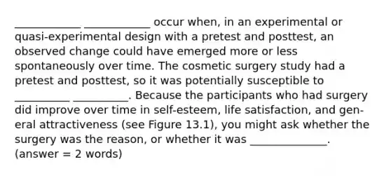 ____________ ____________ occur when, in an experimental or quasi-experimental design with a pretest and posttest, an observed change could have emerged more or less spontaneously over time. The cosmetic surgery study had a pretest and posttest, so it was potentially susceptible to __________ __________. Because the participants who had surgery did improve over time in self-esteem, life satisfaction, and gen- eral attractiveness (see Figure 13.1), you might ask whether the surgery was the reason, or whether it was ______________. (answer = 2 words)