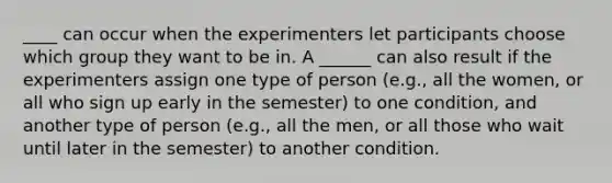 ____ can occur when the experimenters let participants choose which group they want to be in. A ______ can also result if the experimenters assign one type of person (e.g., all the women, or all who sign up early in the semester) to one condition, and another type of person (e.g., all the men, or all those who wait until later in the semester) to another condition.