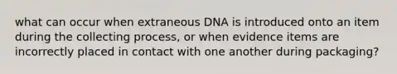 what can occur when extraneous DNA is introduced onto an item during the collecting process, or when evidence items are incorrectly placed in contact with one another during packaging?