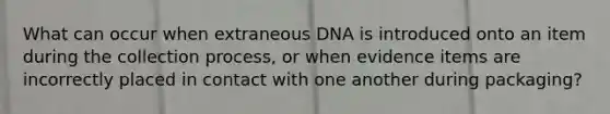 What can occur when extraneous DNA is introduced onto an item during the collection process, or when evidence items are incorrectly placed in contact with one another during packaging?