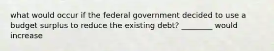 what would occur if the federal government decided to use a budget surplus to reduce the existing debt? ________ would increase