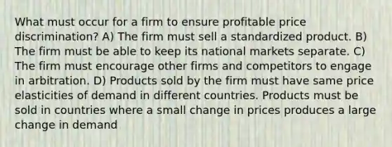 What must occur for a firm to ensure profitable price discrimination? A) The firm must sell a standardized product. B) The firm must be able to keep its national markets separate. C) The firm must encourage other firms and competitors to engage in arbitration. D) Products sold by the firm must have same price elasticities of demand in different countries. Products must be sold in countries where a small change in prices produces a large change in demand