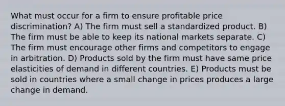 What must occur for a firm to ensure profitable price discrimination? A) The firm must sell a standardized product. B) The firm must be able to keep its national markets separate. C) The firm must encourage other firms and competitors to engage in arbitration. D) Products sold by the firm must have same price elasticities of demand in different countries. E) Products must be sold in countries where a small change in prices produces a large change in demand.