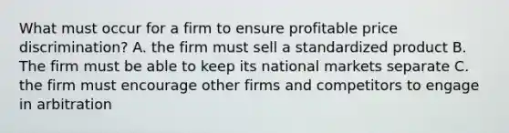 What must occur for a firm to ensure profitable price discrimination? A. the firm must sell a standardized product B. The firm must be able to keep its national markets separate C. the firm must encourage other firms and competitors to engage in arbitration