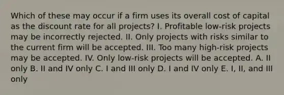 Which of these may occur if a firm uses its overall cost of capital as the discount rate for all projects? I. Profitable low-risk projects may be incorrectly rejected. II. Only projects with risks similar to the current firm will be accepted. III. Too many high-risk projects may be accepted. IV. Only low-risk projects will be accepted. A. II only B. II and IV only C. I and III only D. I and IV only E. I, II, and III only