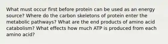 What must occur first before protein can be used as an energy source? Where do the carbon skeletons of protein enter the metabolic pathways? What are the end products of amino acid catabolism? What effects how much ATP is produced from each amino acid?