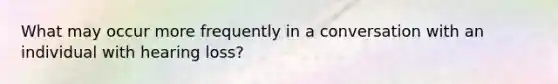 What may occur more frequently in a conversation with an individual with hearing loss?