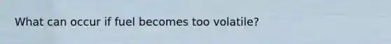 What can occur if fuel becomes too volatile?