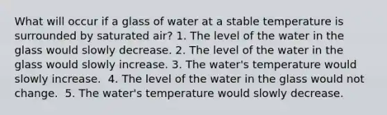 What will occur if a glass of water at a stable temperature is surrounded by saturated air? 1. The level of the water in the glass would slowly decrease. 2. ​The level of the water in the glass would slowly increase. 3. ​The water's temperature would slowly increase. ​ 4. The level of the water in the glass would not change. ​ 5. The water's temperature would slowly decrease.