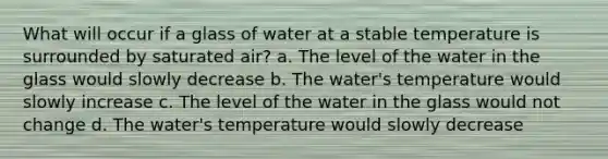 What will occur if a glass of water at a stable temperature is surrounded by saturated air? a. The level of the water in the glass would slowly decrease b. The water's temperature would slowly increase c. The level of the water in the glass would not change d. The water's temperature would slowly decrease