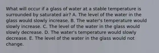 What will occur if a glass of water at a stable temperature is surrounded by saturated air? A. ​The level of the water in the glass would slowly increase. B. The water's temperature would slowly increase. C. The level of the water in the glass would slowly decrease. D. The water's temperature would slowly decrease. ​E. The level of the water in the glass would not change.