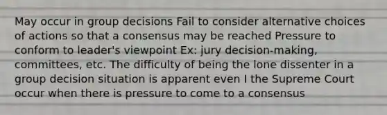 May occur in group decisions Fail to consider alternative choices of actions so that a consensus may be reached Pressure to conform to leader's viewpoint Ex: jury decision-making, committees, etc. The difficulty of being the lone dissenter in a group decision situation is apparent even I the Supreme Court occur when there is pressure to come to a consensus