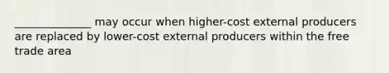 ______________ may occur when higher-cost external producers are replaced by lower-cost external producers within the free trade area