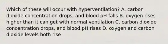 Which of these will occur with hyperventilation? A. carbon dioxide concentration drops, and blood pH falls B. oxygen rises higher than it can get with normal ventilation C. carbon dioxide concentration drops, and blood pH rises D. oxygen and carbon dioxide levels both rise