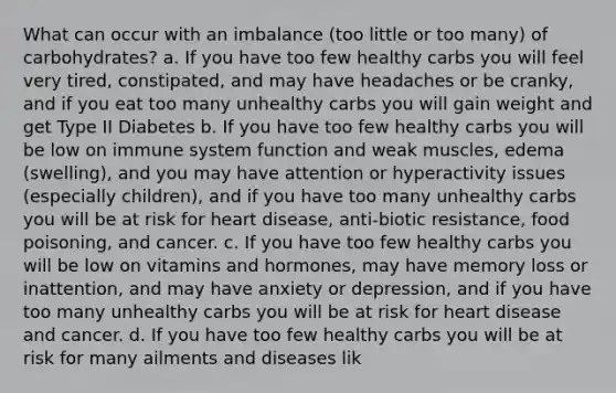 What can occur with an imbalance (too little or too many) of carbohydrates? a. If you have too few healthy carbs you will feel very tired, constipated, and may have headaches or be cranky, and if you eat too many unhealthy carbs you will gain weight and get Type II Diabetes b. If you have too few healthy carbs you will be low on immune system function and weak muscles, edema (swelling), and you may have attention or hyperactivity issues (especially children), and if you have too many unhealthy carbs you will be at risk for heart disease, anti-biotic resistance, food poisoning, and cancer. c. If you have too few healthy carbs you will be low on vitamins and hormones, may have memory loss or inattention, and may have anxiety or depression, and if you have too many unhealthy carbs you will be at risk for heart disease and cancer. d. If you have too few healthy carbs you will be at risk for many ailments and diseases lik