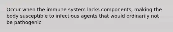 Occur when the immune system lacks components, making the body susceptible to infectious agents that would ordinarily not be pathogenic