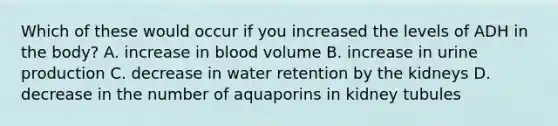 Which of these would occur if you increased the levels of ADH in the body? A. increase in blood volume B. increase in urine production C. decrease in water retention by the kidneys D. decrease in the number of aquaporins in kidney tubules