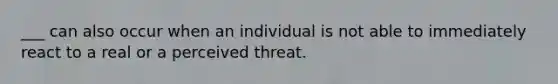 ___ can also occur when an individual is not able to immediately react to a real or a perceived threat.