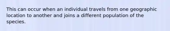 This can occur when an individual travels from one geographic location to another and joins a different population of the species.