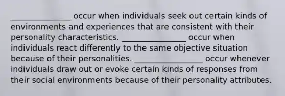 _______________ occur when individuals seek out certain kinds of environments and experiences that are consistent with their personality characteristics. ________________ occur when individuals react differently to the same objective situation because of their personalities. _________________ occur whenever individuals draw out or evoke certain kinds of responses from their social environments because of their personality attributes.