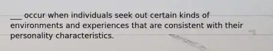 ___ occur when individuals seek out certain kinds of environments and experiences that are consistent with their personality characteristics.