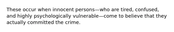 These occur when innocent persons—who are tired, confused, and highly psychologically vulnerable—come to believe that they actually committed the crime.