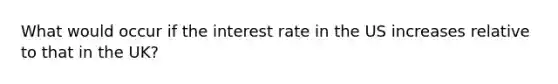 What would occur if the interest rate in the US increases relative to that in the UK?