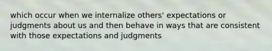 which occur when we internalize others' expectations or judgments about us and then behave in ways that are consistent with those expectations and judgments