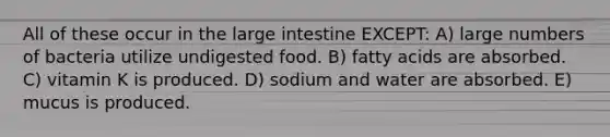 All of these occur in the large intestine EXCEPT: A) large numbers of bacteria utilize undigested food. B) fatty acids are absorbed. C) vitamin K is produced. D) sodium and water are absorbed. E) mucus is produced.