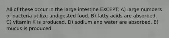 All of these occur in the <a href='https://www.questionai.com/knowledge/kGQjby07OK-large-intestine' class='anchor-knowledge'>large intestine</a> EXCEPT: A) large numbers of bacteria utilize undigested food. B) fatty acids are absorbed. C) vitamin K is produced. D) sodium and water are absorbed. E) mucus is produced