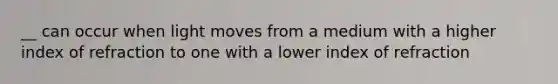 __ can occur when light moves from a medium with a higher index of refraction to one with a lower index of refraction
