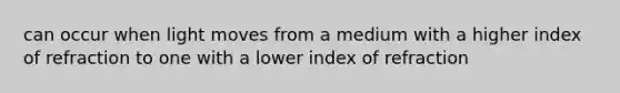 can occur when light moves from a medium with a higher index of refraction to one with a lower index of refraction