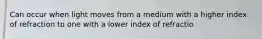 Can occur when light moves from a medium with a higher index of refraction to one with a lower index of refractio