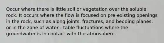 Occur where there is little soil or vegetation over the soluble rock. It occurs where the flow is focused on pre-existing openings in the rock, such as along joints, fractures, and bedding planes, or in the zone of water - table fluctuations where the groundwater is in contact with the atmosphere.