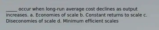 _____ occur when long-run average cost declines as output increases. a. Economies of scale b. Constant returns to scale c. Diseconomies of scale d. Minimum efficient scales