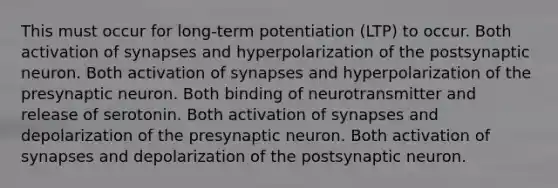 This must occur for long-term potentiation (LTP) to occur. Both activation of synapses and hyperpolarization of the postsynaptic neuron. Both activation of synapses and hyperpolarization of the presynaptic neuron. Both binding of neurotransmitter and release of serotonin. Both activation of synapses and depolarization of the presynaptic neuron. Both activation of synapses and depolarization of the postsynaptic neuron.