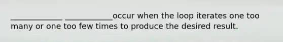 _____________ ____________occur when the loop iterates one too many or one too few times to produce the desired result.