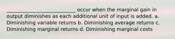 ____________________________ occur when the marginal gain in output diminishes as each additional unit of input is added. a. Diminishing variable returns b. Diminishing average returns c. Diminishing marginal returns d. Diminishing marginal costs