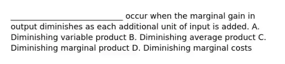 ____________________________ occur when the marginal gain in output diminishes as each additional unit of input is added. A. Diminishing variable product B. Diminishing average product C. Diminishing marginal product D. Diminishing marginal costs