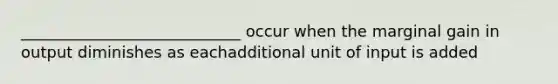 ____________________________ occur when the marginal gain in output diminishes as eachadditional unit of input is added